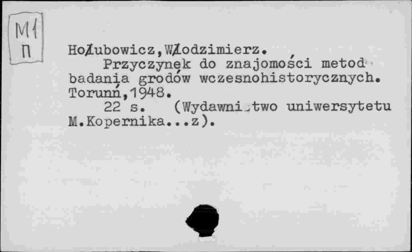 ﻿HoZubowicz,W/.odzimierz. z
Przyczynek do znajomosci metod badania grodow wczesnohistorycznych. Torunn, 194-8.
22 s. (WydawnrUtwo uniwersytetu M.Kopernika...z).